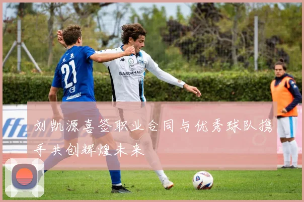 刘凯源喜签职业合同与优秀球队携手共创辉煌未来
