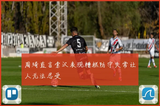 周琦直言索汉表现糟糕防守失常让人无法忍受