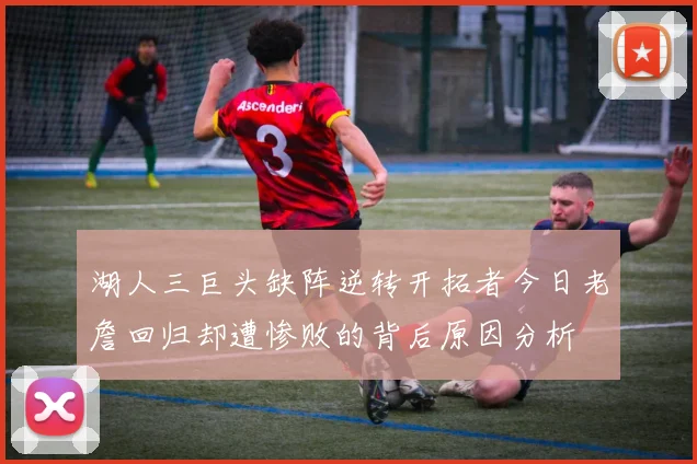 湖人三巨头缺阵逆转开拓者今日老詹回归却遭惨败的背后原因分析