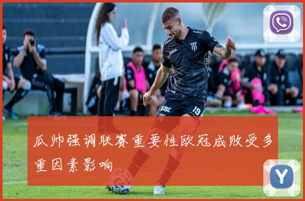 瓜帅强调联赛重要性欧冠成败受多重因素影响
