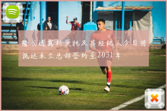 隆戈透露科莫托及其经纪人今日将抵达米兰总部签约至2031年