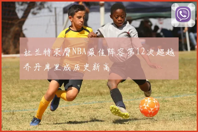 杜兰特荣膺NBA最佳阵容第12次超越乔丹库里成历史新高