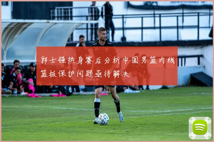 郭士强热身赛后分析中国男篮内线篮板保护问题亟待解决