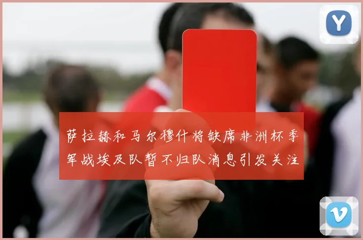 萨拉赫和马尔穆什将缺席非洲杯季军战埃及队暂不归队消息引发关注