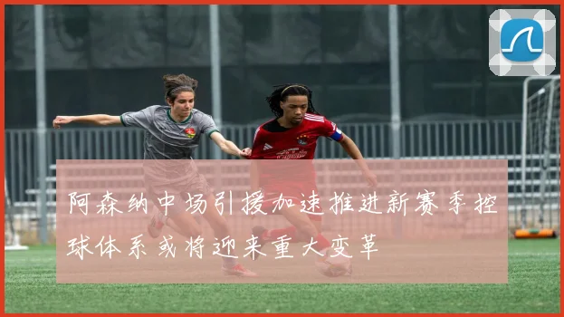阿森纳中场引援加速推进新赛季控球体系或将迎来重大变革