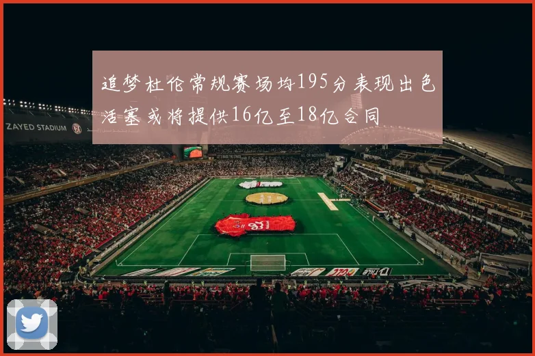 追梦杜伦常规赛场均195分表现出色活塞或将提供16亿至18亿合同