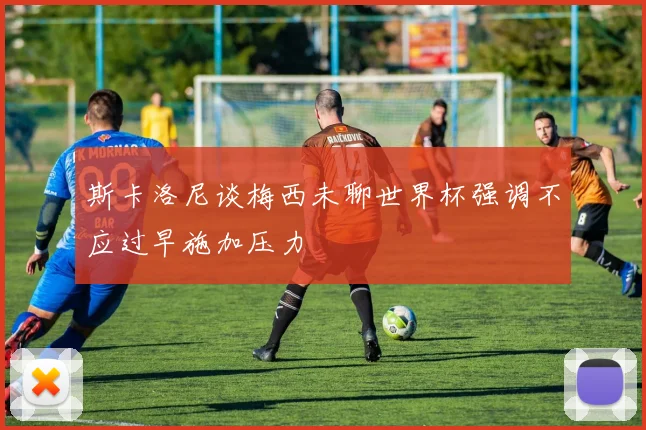 斯卡洛尼谈梅西未聊世界杯强调不应过早施加压力