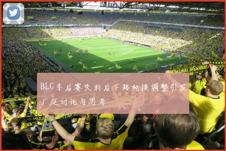 BLG季后赛失利后下路轮换调整引发广泛讨论与思考