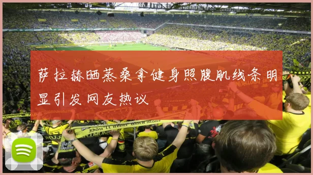 萨拉赫晒蒸桑拿健身照腹肌线条明显引发网友热议
