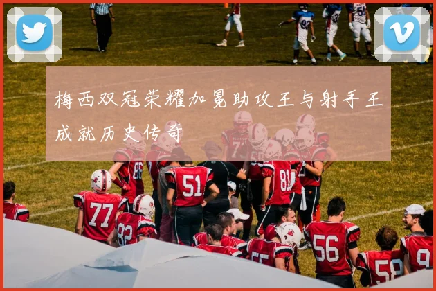 梅西双冠荣耀加冕助攻王与射手王成就历史传奇