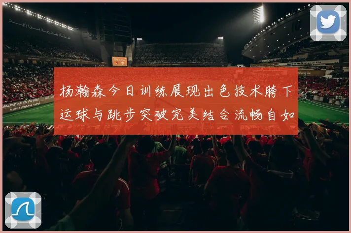 杨瀚森今日训练展现出色技术胯下运球与跳步突破完美结合流畅自如