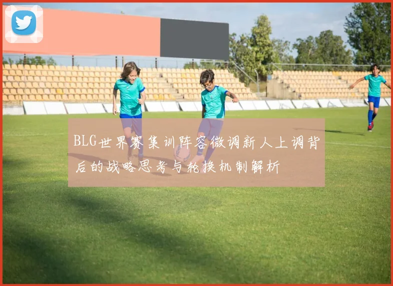 BLG世界赛集训阵容微调新人上调背后的战略思考与轮换机制解析