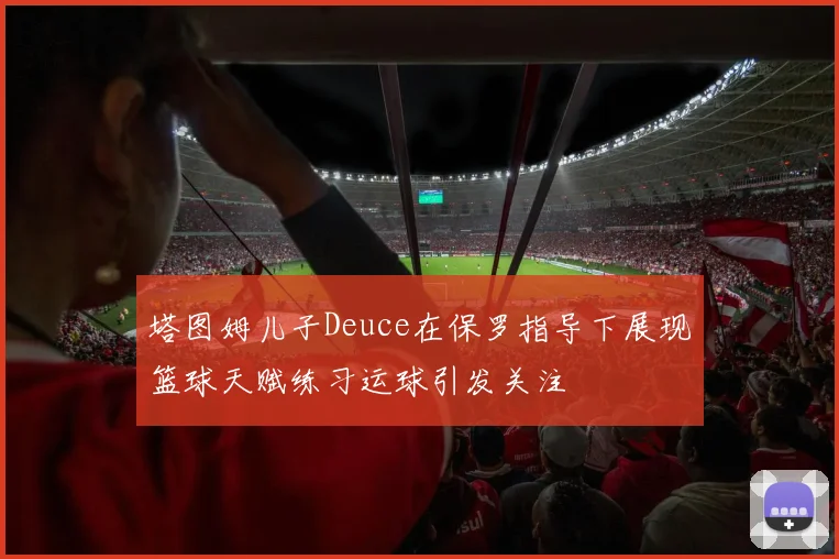 塔图姆儿子Deuce在保罗指导下展现篮球天赋练习运球引发关注