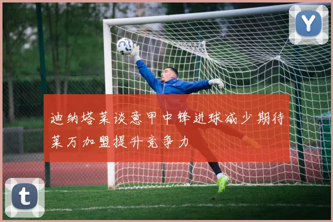 迪纳塔莱谈意甲中锋进球减少期待莱万加盟提升竞争力